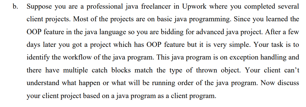 b. Suppose you are a professional java freelancer in Upwork where you completed several
client projects. Most of the projects are on basic java programming. Since you learned the
OOP feature in the java language so you are bidding for advanced java project. After a few
days later you got a project which has OOP feature but it is very simple. Your task is to
identify the workflow of the java program. This java program is on exception handling and
there have multiple catch blocks match the type of thrown object. Your client can't
understand what happen or what will be running order of the java program. Now discuss
your client project based on a java program as a client program.
