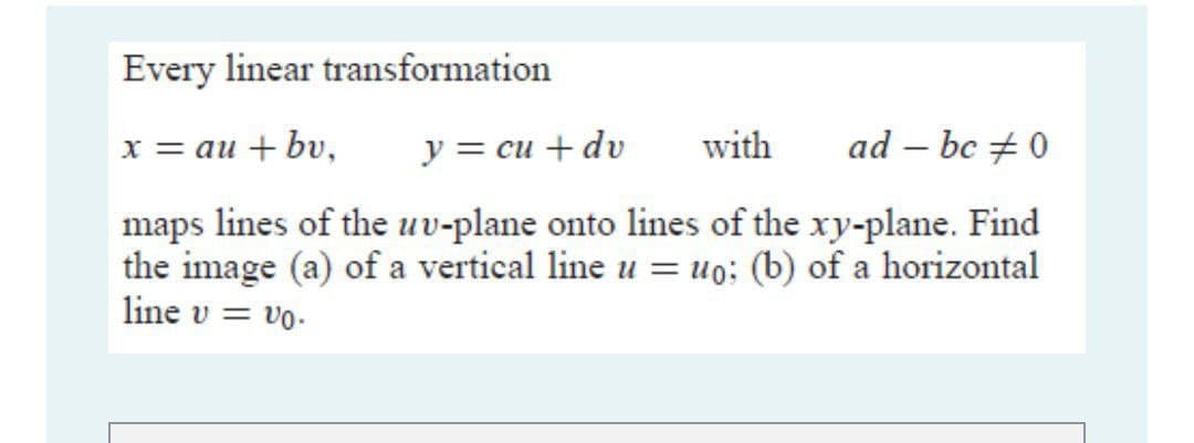 Every linear transformation
x = au + bv,
y = cu + dv
with
ad – bc + 0
maps lines of the uv-plane onto lines of the xy-plane. Find
the image (a) of a vertical line u = uo; (b) of a horizontal
line v = vo.
