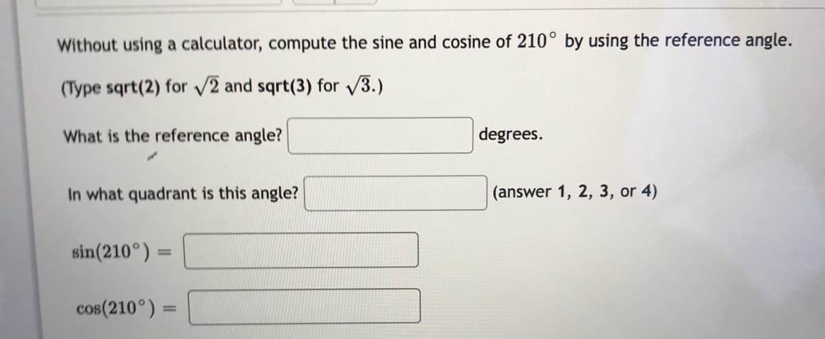 Without using a calculator, compute the sine and cosine of 210° by using the reference angle.
(Type sqrt(2) for v2 and sqrt(3) for 3.)
What is the reference angle?
degrees.
In what quadrant is this angle?
(answer 1, 2, 3, or 4)
sin(210°) =
%3D
cos(210°) =
