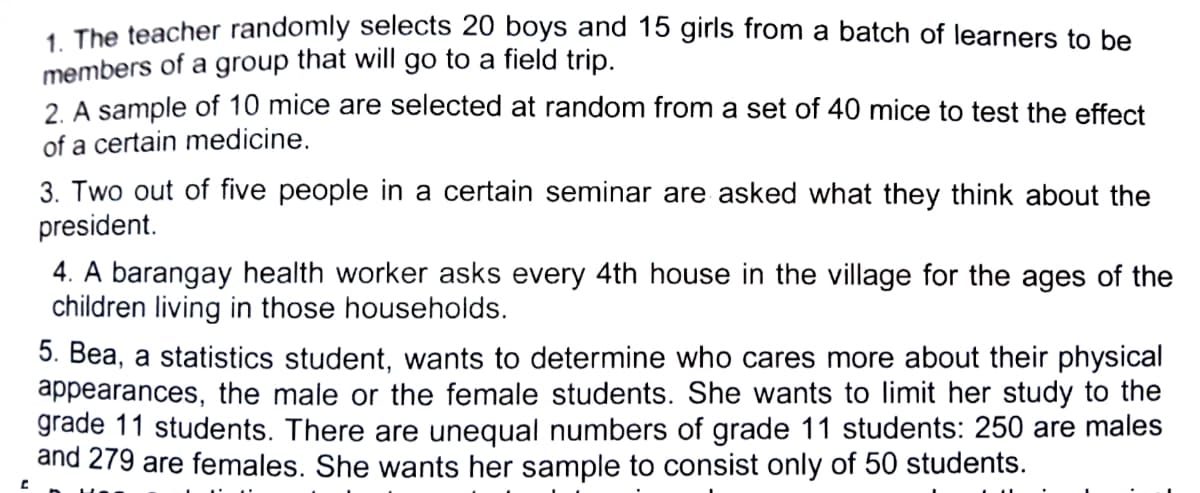 1 The teacher randomly selects 20 boys and 15 girls from a batch of learners to be
members of a group that will go to a field trip.
2. A sample of 10 mice are selected at random from a set of 40 mice to test the effect
of a certain medicine.
3. Two out of five people in a certain seminar are asked what they think about the
president.
4. A barangay health worker asks every 4th house in the village for the ages of the
children living in those households.
5. Bea, a statistics student, wants to determine who cares more about their physical
appearances, the male or the female students. She wants to limit her study to the
grade 11 students. There are unequal numbers of grade 11 students: 250 are males
and 279 are females. She wants her sample to consist only of 50 students.
