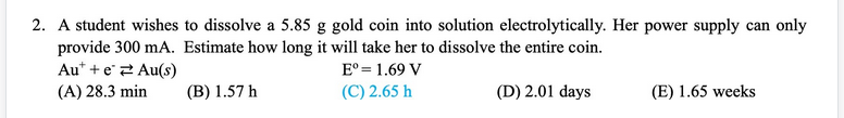 2. A student wishes to dissolve a 5.85 g gold coin into solution electrolytically. Her power supply can only
provide 300 mA. Estimate how long it will take her to dissolve the entire coin.
Au* + e2 Au(s)
(A) 28.3 min
E° = 1.69 V
(B) 1.57 h
(C) 2.65 h
(D) 2.01 days
(E) 1.65 weeks
