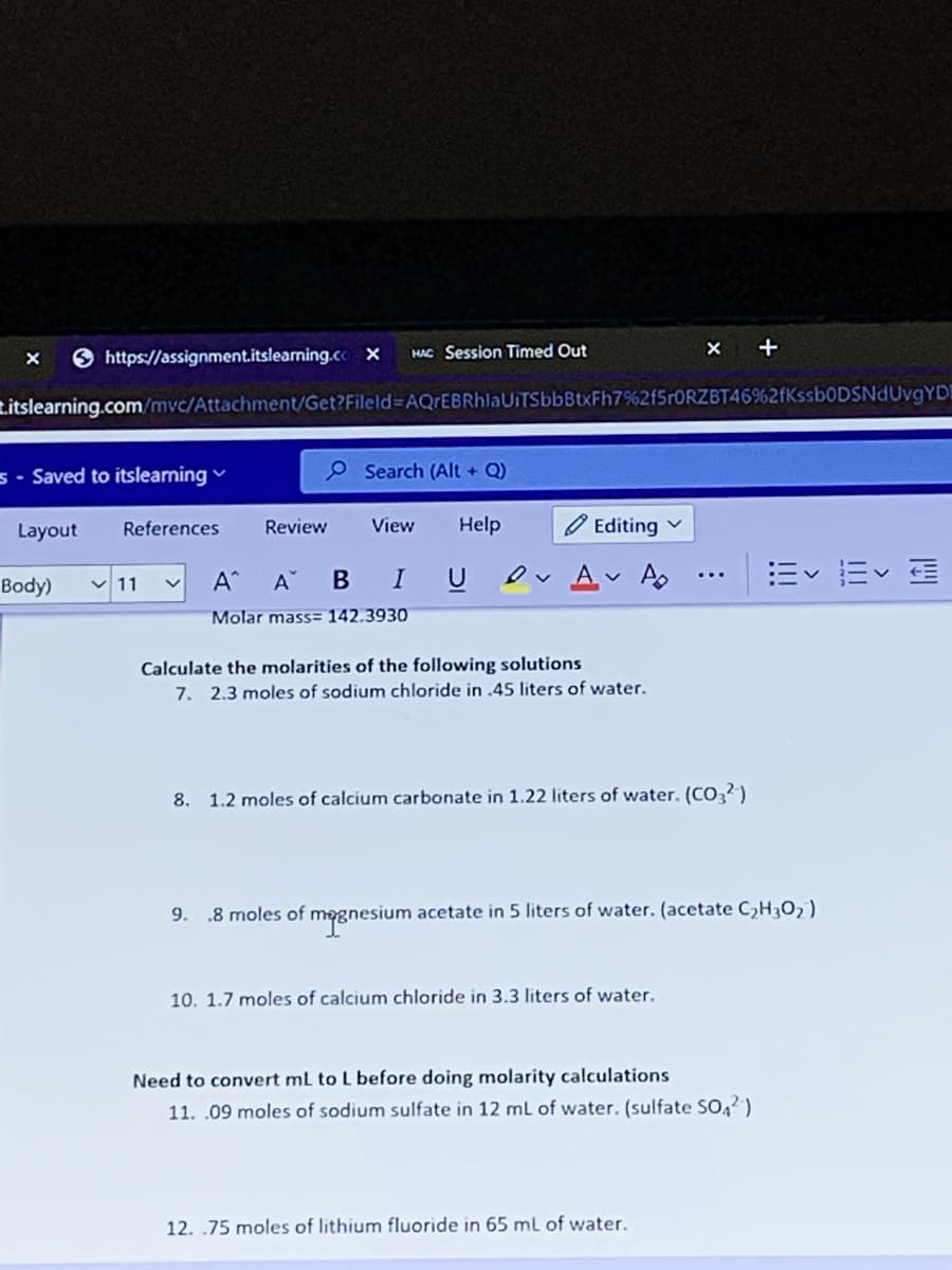 +
O https://assignment.itslearning.co x
HAC Session Timed Out
zitslearning.com/mvc/Attachment/Get?Fileld AQrEBRhlaUITSbbBtxFh7%2f5r0RZBT46%2fKssb0DSNdUvgYD!
s - Saved to itslearning
9 Search (Alt + Q)
Layout
References
Review
View
Help
Editing
U Ov Av Ao ..
Ev E E
Body)
v 11
A^
A
Molar mass= 142.3930
Calculate the molarities of the following solutions
7. 2.3 moles of sodium chloride in .45 liters of water.
8. 1.2 moles of calcium carbonate in 1.22 liters of water. (CO3?)
9. .8 moles of megnesium acetate in 5 liters of water. (acetate C,H30, )
10. 1.7 moles of calcium chloride in 3.3 liters of water.
Need to convert mL to L before doing molarity calculations
11. .09 moles of sodium sulfate in 12 mL of water. (sulfate SO,2)
12. .75 moles of lithium fluoride in 65 ml of water.
