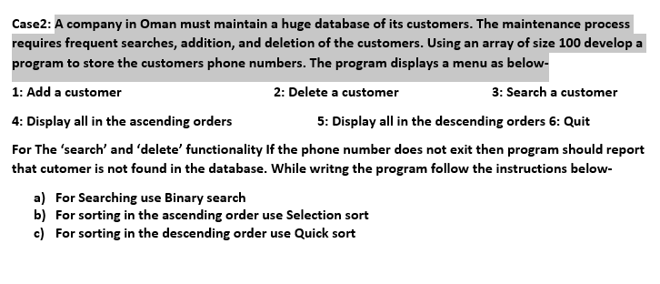 Case2: A company in Oman must maintain a huge database of its customers. The maintenance process
requires frequent searches, addition, and deletion of the customers. Using an array of size 100 develop a
program to store the customers phone numbers. The program displays a menu as below-
1: Add a customer
2: Delete a customer
3: Search a customer
4: Display all in the ascending orders
5: Display all in the descending orders 6: Quit
For The 'search' and 'delete' functionality If the phone number does not exit then program should report
that cutomer is not found in the database. While writng the program follow the instructions below-
a) For Searching use Binary search
b) For sorting in the ascending order use Selection sort
c) For sorting in the descending order use Quick sort
