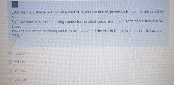 3
Estimate the distance over which a load of 15,000 kW at 0.85 power factor can be delivered by
a
3-phase transmission line having conductors of steel-cored aluminium each of resistance 0.56
O per
km. The p.d. at the receiving end is to be 132 kV and the loss in transmission is not to exceed
7.5%
121.9 km
211.9 Km
112.9 Km
243.8 Km
