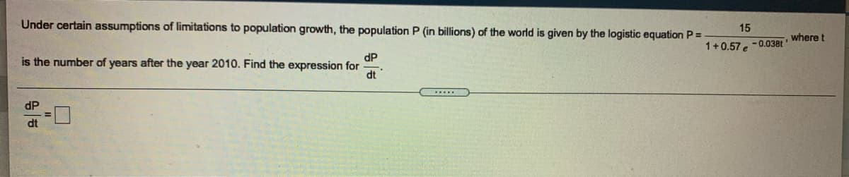 Under certain assumptions of limitations to population growth, the population P (in billions) of the world is given by the logistic equation P =
15
where t
1+0.57 e
-0.038t
dP
is the number of years after the year 2010. Find the expression for
dt
dP
dt
