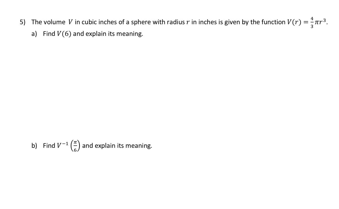 5) The volume V in cubic inches of a sphere with radius r in inches is given by the function V (r) = ar3.
a) Find V(6) and explain its meaning.
b) Find V-1 ( and explain its meaning.
