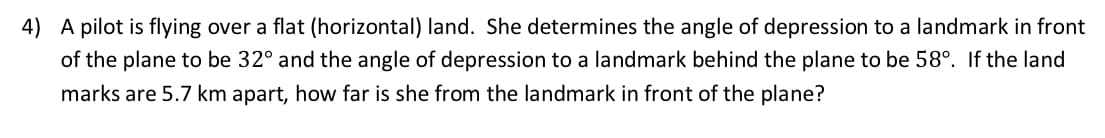 4) A pilot is flying over a flat (horizontal) land. She determines the angle of depression to a landmark in front
of the plane to be 32° and the angle of depression to a landmark behind the plane to be 58°. If the land
marks are 5.7 km apart, how far is she from the landmark in front of the plane?
