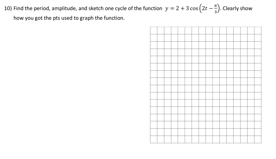 10) Find the period, amplitude, and sketch one cycle of the function y = 2 + 3 cos ( 2t –4). Clearly show
how you got the pts used to graph the function.
