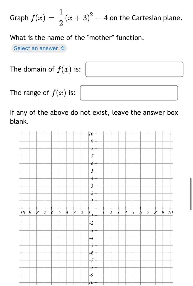 Graph f(x)
(x + 3)2 – 4 on the Cartesian plane.
2
What is the name of the "mother" function.
Select an answer >
The domain of f(x) is:
The range of f(x) is:
If any of the above do not exist, leave the answer box
blank.
10+
구
4
-10 -9 -8 -7 -6 -5 -4 -3 -2
2 3
8 9 10
-2
-3-
-4
-5
-6
-7
-8
-9
-10+
