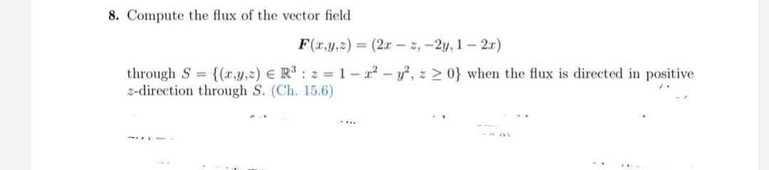 8. Compute the flux of the vector field
F(x,y,z) = (2x -z,-2y, 1-2x)
through S= {(x,y,z) = R³: z=1-x² - y², z ≥ 0} when the flux is directed in positive
z-direction through S. (Ch. 15.6)