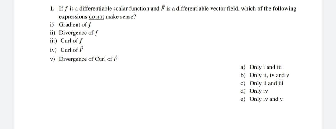 1. If f is a differentiable scalar function and F is a differentiable vector field, which of the following
expressions do not make sense?
i) Gradient of f
ii) Divergence of f
iii) Curl of f
iv) Curl of F
v) Divergence of Curl of F
a)
b)
c) Only ii and iii
Only iv
d)
e) Only iv and v
Only i and iii
Only ii, iv and v