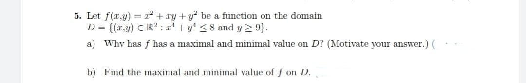 5. Let f(x,y) = x² + xy + y² be a function on the domain
D = {(x,y) = R² : x² + y² ≤ 8 and y ≥ 9}.
a) Why has f has a maximal and minimal value on D? (Motivate your answer.) (
b) Find the maximal and minimal value of f on D.