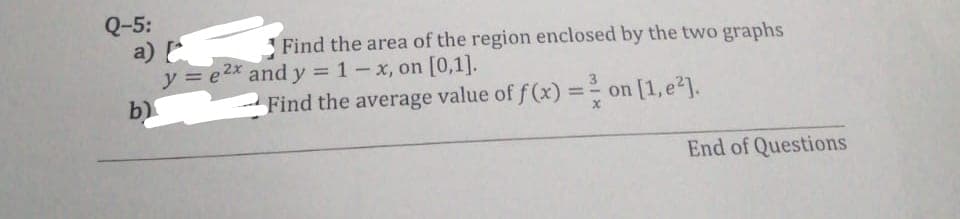 Q-5:
a) [
y = e2x and y = 1- x, on [0,1].
Find the area of the region enclosed by the two graphs
b)
Find the average value of f(x) = ² on [1,e²].
End of Questions