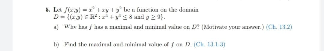 5. Let f(x,y) = x² + xy + y² be a function on the domain
D = {(x,y) = R² : x² + y² ≤ 8 and y ≥ 9}.
a) Why has f has a maximal and minimal value on D? (Motivate your answer.) (Ch. 13.2)
b) Find the maximal and minimal value of f on D. (Ch. 13.1-3)