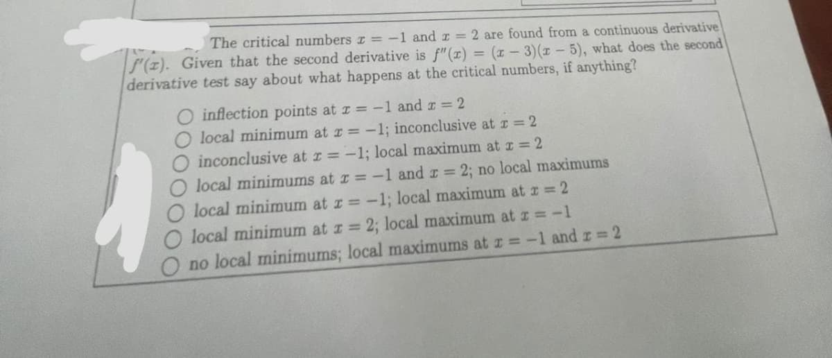 The critical numbers r = -1 and 2 = 2 are found from a continuous derivative
(2). Given that the second derivative is f"(x) = (x - 3)(x - 5), what does the second
derivative test say about what happens at the critical numbers, if anything?
O inflection points at x = -1 and x = 2
local minimum at x = -1; inconclusive at x = 2
O inconclusive at x = -1; local maximum at x = 2
local minimums at x = -1 and x = 2; no local maximums
O local minimum at x = -1; local maximum at x = 2
local minimum at z = 2; local maximum at x = -1
no local minimums; local maximums at x = -1 and x = 2
