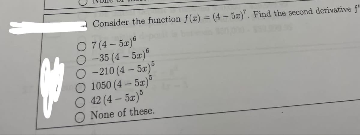 Consider the function f(x) = (4 - 5x)7. Find the second derivative f"
O 7 (4-5x)6
O-35 (4-5x)6
O-210 (4-5x)5
5
O 1050 (4-5x)*
O 42 (4-5x) 5
O None of these.