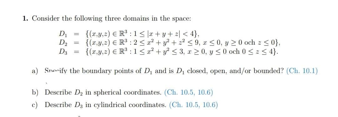 1. Consider the following three domains in the space:
{(x,y,z) € R³ : 1 ≤ x+y+z<4},
{(x,y,z) € R³ : 2 ≤ x² + y² + z² ≤ 9, x ≤0, y ≥ 0 och z ≤ 0},
{(x,y,z) € R³ : 1 ≤ x² + y² ≤ 3, x>0, y ≤0 och 0 ≤ ≤ 4}.
a) Snerify the boundary points of D₁ and is D₁ closed, open, and/or bounded? (Ch. 10.1)
D₁
D2
D3
=
=
b) Describe D₂ in spherical coordinates. (Ch. 10.5, 10.6)
c) Describe D3 in cylindrical coordinates. (Ch. 10.5, 10.6)