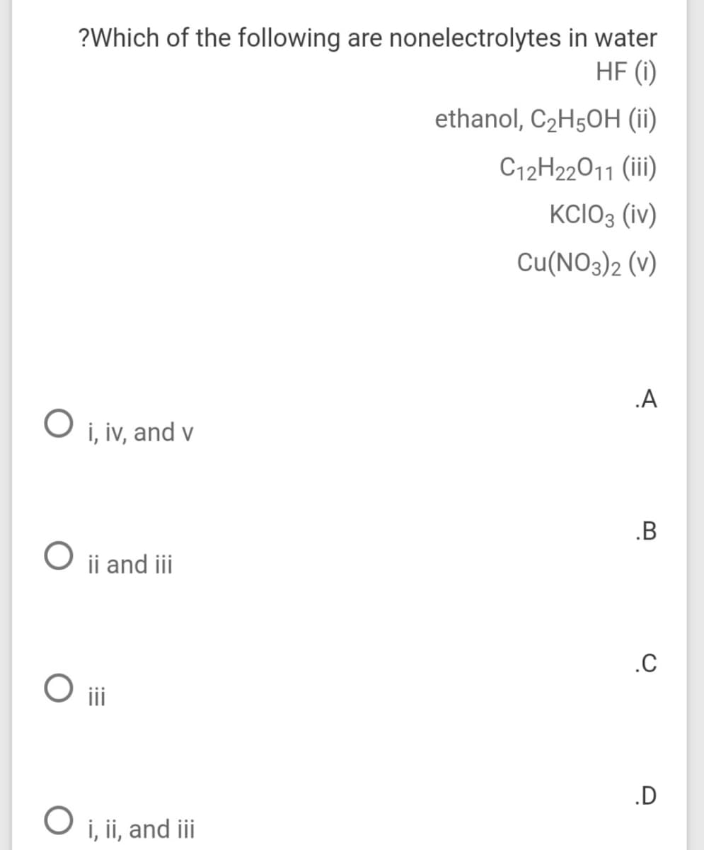 ?Which of the following are nonelectrolytes in water
HF (i)
ethanol, C2H5OH (ii)
C12H22011 (iii)
KCIO3 (iv)
Cu(NO3)2 (v)
.A
i, iv, and v
.B
ii and iii
.C
O ii
.D
i, ii, and iii
