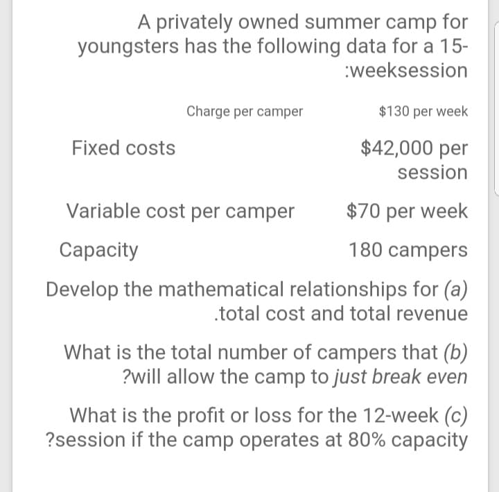 A privately owned summer camp for
youngsters has the following data for a 15-
:weeksession
Charge per camper
$130 per week
Fixed costs
$42,000 per
session
Variable cost per camper
$70 per week
Сарacity
180 campers
Develop the mathematical relationships for (a)
.total cost and total revenue
What is the total number of campers that (b)
?will allow the camp to just break even
What is the profit or loss for the 12-week (c)
?session if the camp operates at 80% capacity
