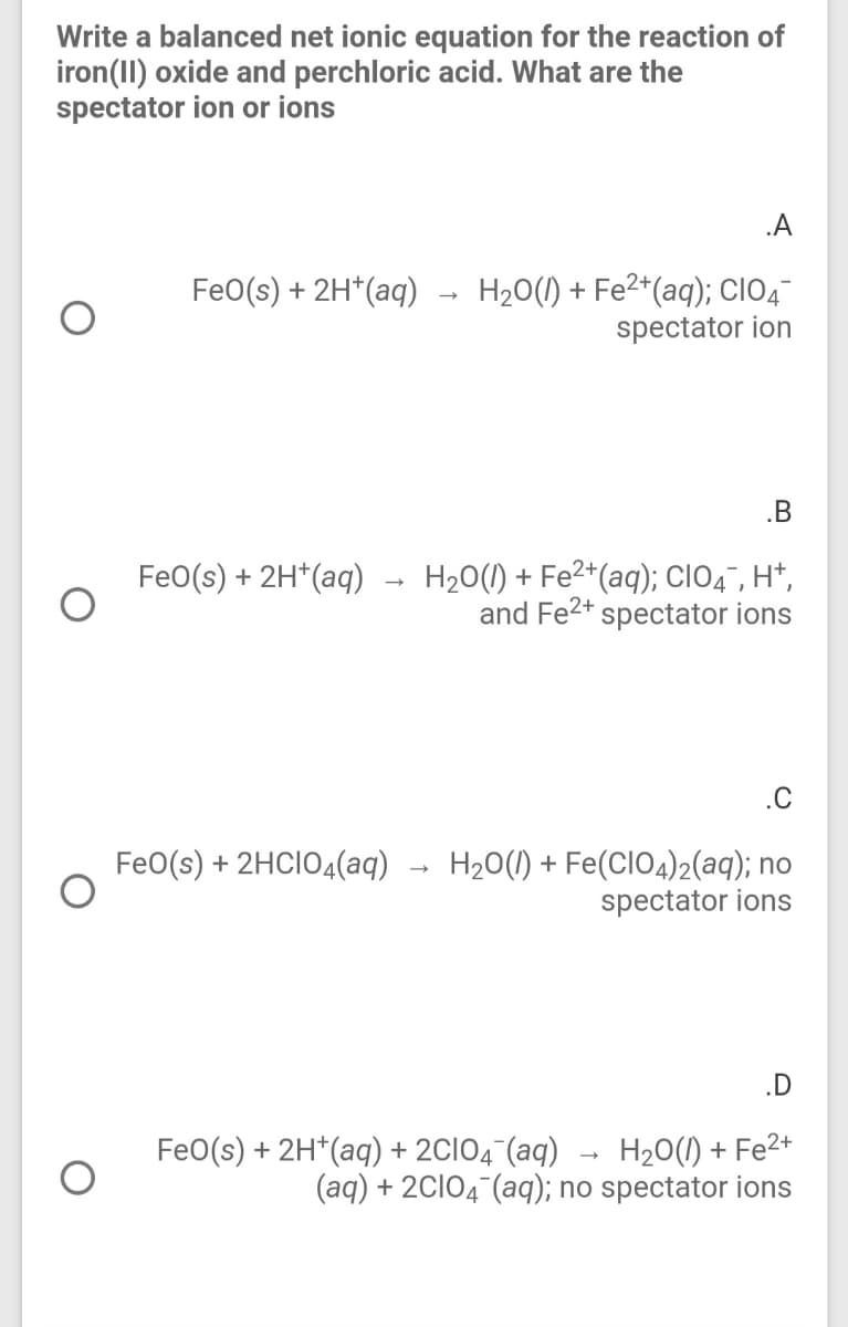 Write a balanced net ionic equation for the reaction of
iron(1I) oxide and perchloric acid. What are the
spectator ion or ions
.A
FeO(s) + 2H*(aq) → H20(1) + Fe²*(aq); CIO4-
spectator ion
.B
H20(1) + Fe2*(aq); clO4", H*,
and Fe2+ spectator ions
Fe0(s) + 2H*(aq)
.C
FeO(s) + 2HCIO4(aq)
H20(1) + Fe(CIO4)2(aq); no
spectator ions
.D
H20(1) + Fe2+
(aq) + 2CI04 (aq); no spectator ions
FeO(s) + 2H*(aq) + 2CIO4¯(aq)
