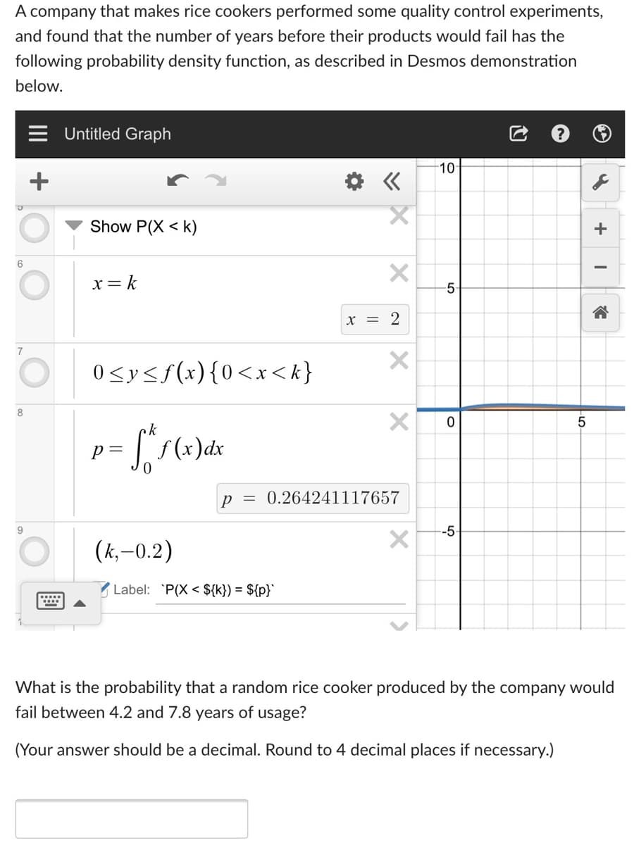 A company that makes rice cookers performed some quality control experiments,
and found that the number of years before their products would fail has the
following probability density function, as described in Desmos demonstration
below.
Untitled Graph
10
Show P(X < k)
+
6.
-
x = k
5
x = 2
7
O 0syss(x){0<x<k}
p =
f (x)dx
p
0.264241117657
9
--5-
O
(k,–0.2)
Label: 'P(X < ${k}) = ${p}`
What is the probability that a random rice cooker produced by the company would
fail between 4.2 and 7.8 years of usage?
(Your answer should be a decimal. Round to 4 decimal places if necessary.)
II
+
