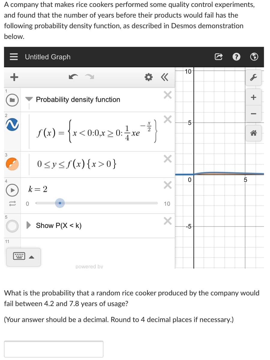 A company that makes rice cookers performed some quality control experiments,
and found that the number of years before their products would fail has the
following probability density function, as described in Desmos demonstration
below.
Untitled Graph
10
+
Probability density function
-5
f (x) :
x< 0:0,x > 0:
xe
3
0<y<f(x){x>0}
4
k= 2
10
Show P(X < k)
--5
11
powered by
What is the probability that a random rice cooker produced by the company would
fail between 4.2 and 7.8 years of usage?
(Your answer should be a decimal. Round to 4 decimal places if necessary.)
