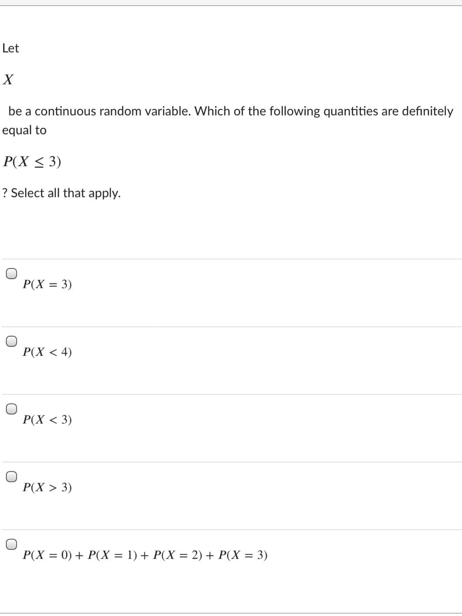 Let
be a continuous random variable. Which of the following quantities are definitely
equal to
P(X < 3)
? Select all that apply.
P(X = 3)
Р(X < 4)
Р(X < 3)
Р(X > 3)
P(X = 0) + P(X = 1) + P(X = 2) + P(X = 3)
