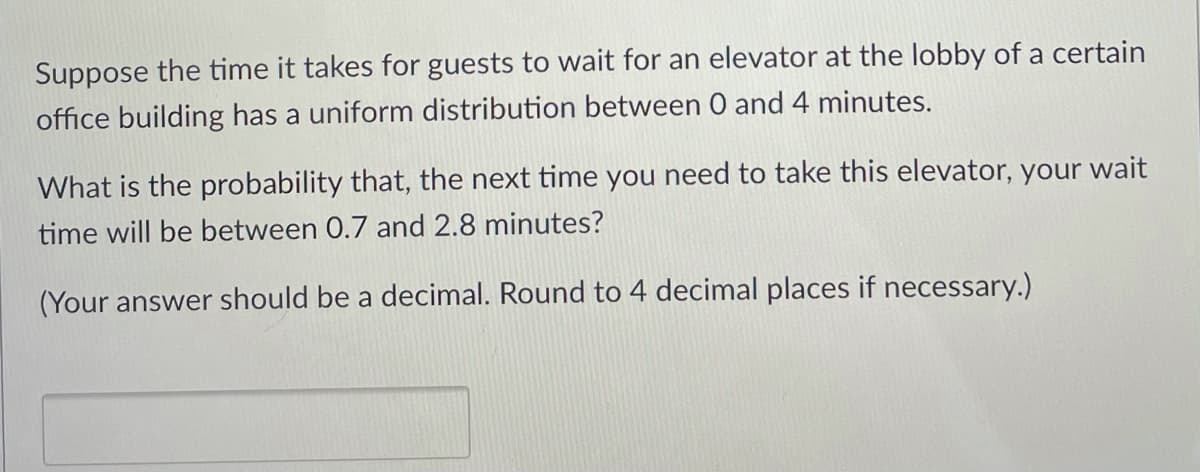 Suppose the time it takes for guests to wait for an elevator at the lobby of a certain
office building has a uniform distribution between 0 and 4 minutes.
What is the probability that, the next time you need to take this elevator, your wait
time will be between 0.7 and 2.8 minutes?
(Your answer should be a decimal. Round to 4 decimal places if necessary.)

