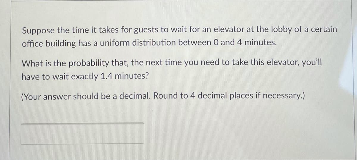 Suppose the time it takes for guests to wait for an elevator at the lobby of a certain
office building has a uniform distribution between 0 and 4 minutes.
What is the probability that, the next time you need to take this elevator, you'll
have to wait exactly 1.4 minutes?
(Your answer should be a decimal. Round to 4 decimal places if necessary.)
