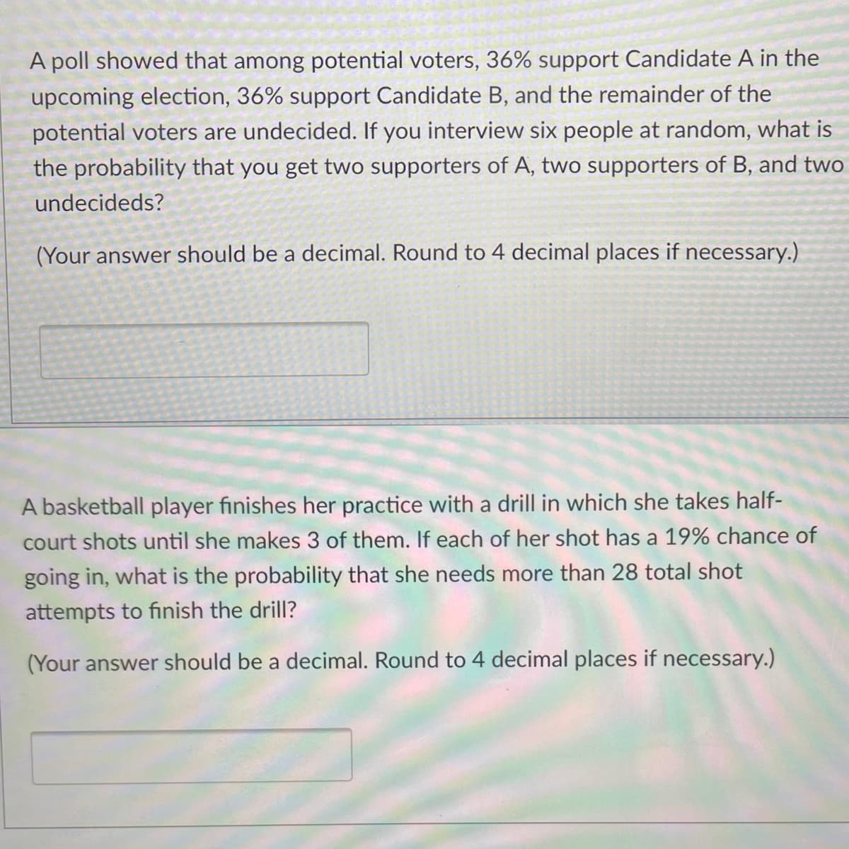 A poll showed that among potential voters, 36% support Candidate A in the
upcoming election, 36% support Candidate B, and the remainder of the
potential voters are undecided. If you interview six people at random, what is
the probability that you get two supporters of A, two supporters of B, and two
undecideds?
(Your answer should be a decimal. Round to 4 decimal places if necessary.)
A basketball player finishes her practice with a drill in which she takes half-
court shots until she makes 3 of them. If each of her shot has a 19% chance of
going in, what is the probability that she needs more than 28 total shot
attempts to finish the drill?
(Your answer should be a decimal. Round to 4 decimal places if necessary.)
