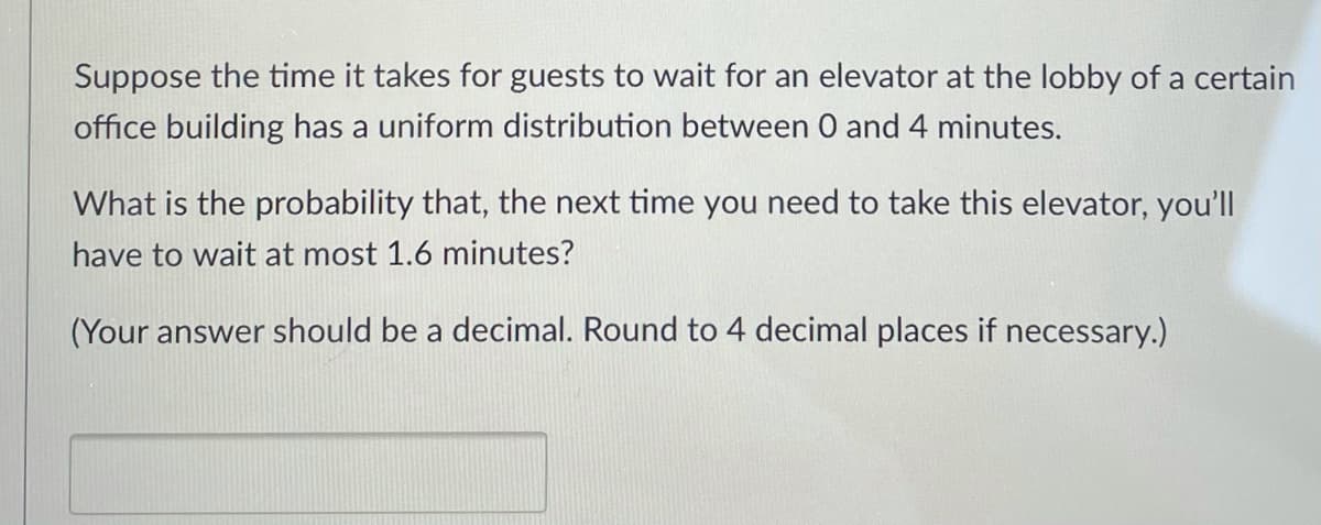 Suppose the time it takes for guests to wait for an elevator at the lobby of a certain
office building has a uniform distribution between 0 and 4 minutes.
What is the probability that, the next time you need to take this elevator, you'll
have to wait at most 1.6 minutes?
(Your answer should be a decimal. Round to 4 decimal places if necessary.)
