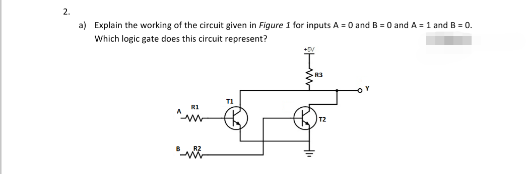 2.
a) Explain the working of the circuit given in Figure 1 for inputs A = 0 and B = 0 and A = 1 and B = 0.
Which logic gate does this circuit represent?
+5V
R3
T1
R1
A
