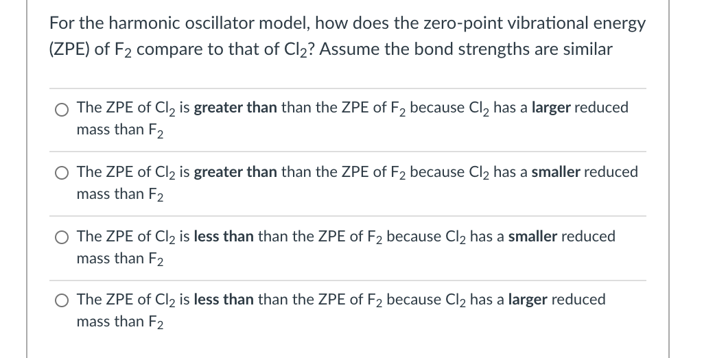 For the harmonic oscillator model, how does the zero-point vibrational energy
(ZPE) of F2 compare to that of Cl2? Assume the bond strengths are similar
The ZPE of Cl, is greater than than the ZPE of F, because Cl, has a larger reduced
mass than F2
O The ZPE of Cl2 is greater than than the ZPE of F2 because Cl2 has a smaller reduced
mass than E2
O The ZPE of Cl2 is less than than the ZPE of F2 because Cl, has a smaller reduced
mass than F2
O The ZPE of Cl2 is less than than the ZPE of F2 because Cl2 has a larger reduced
mass than F2

