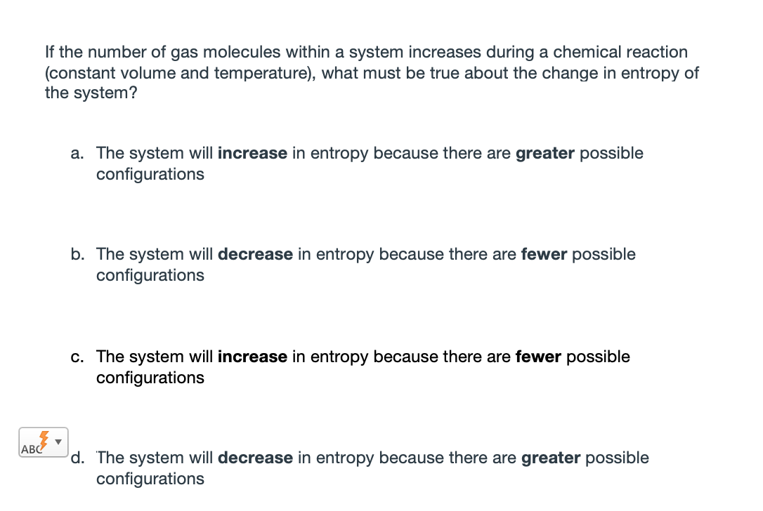 If the number of gas molecules within a system increases during a chemical reaction
(constant volume and temperature), what must be true about the change in entropy of
the system?
a. The system will increase in entropy because there are greater possible
configurations
b. The system will decrease in entropy because there are fewer possible
configurations
c. The system will increase in entropy because there are fewer possible
configurations
ABC
d. The system will decrease in entropy because there are greater possible
configurations
