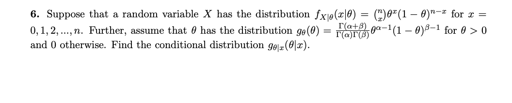 6. Suppose that a random variable X has the distribution fx1ø(x|0) = (")0"(1 – 0)"-¤ for x =
0,1, 2, ..., n. Further, assume that 0 has the distribution ge(0)
and 0 otherwise. Find the conditional distribution gel(0|x).
r(a+8)
I'(a)T(B)
x-'(1 – 0)8–1 for 0 > 0
