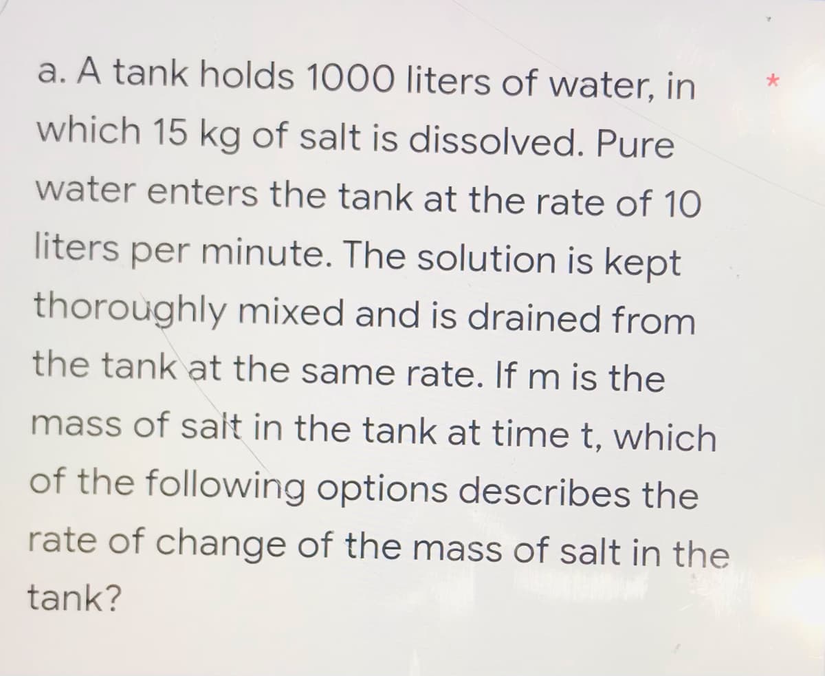 a. A tank holds 1000 liters of water, in
which 15 kg of salt is dissolved. Pure
water enters the tank at the rate of 10
liters per minute. The solution is kept
thoroughly mixed and is drained from
the tank at the same rate. If m is the
mass of salt in the tank at time t, which
of the following options describes the
rate of change of the mass of salt in the
tank?