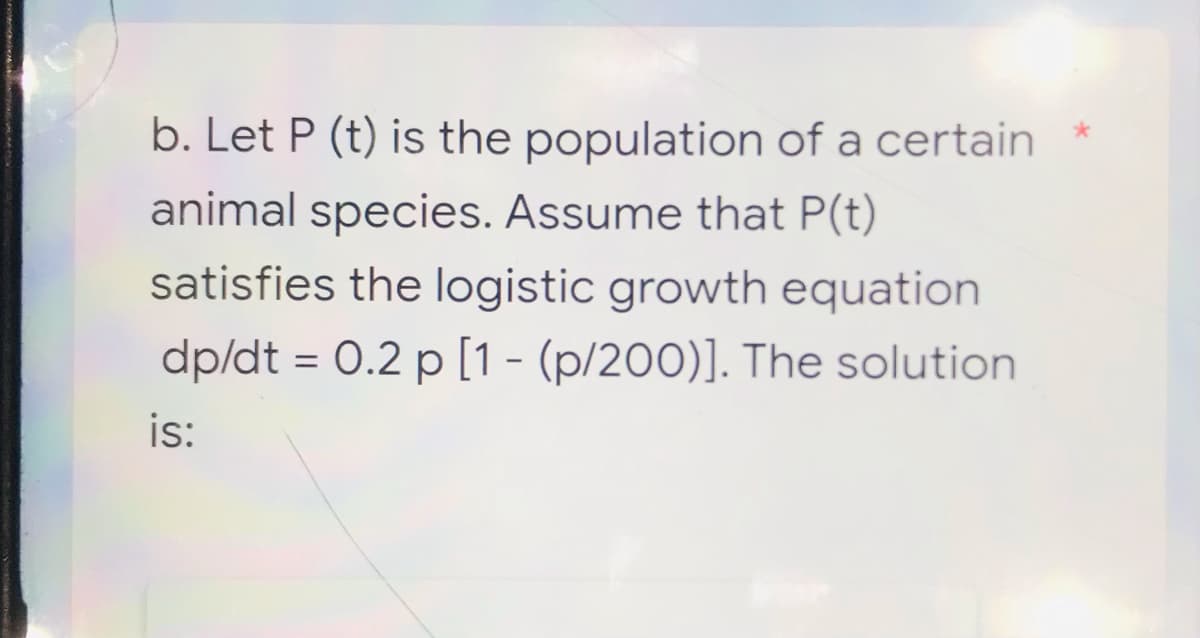 b. Let P (t) is the population of a certain
animal species. Assume that P(t)
satisfies the logistic growth equation
dp/dt = 0.2 p [1 - (p/200)]. The solution
is: