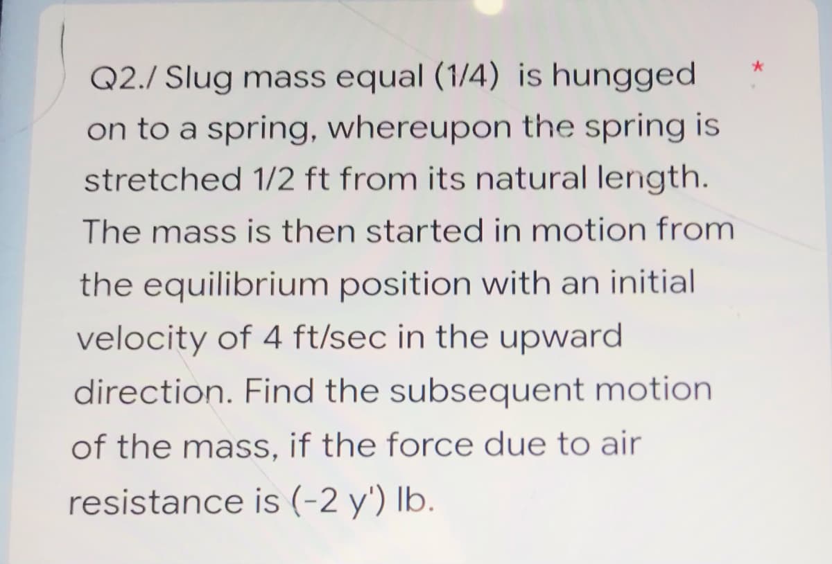 Q2./ Slug mass equal (1/4) is hungged
on to a spring, whereupon the spring is
stretched 1/2 ft from its natural length.
The mass is then started in motion from
the equilibrium position with an initial
velocity of 4 ft/sec in the upward
direction. Find the subsequent motion
of the mass, if the force due to air
resistance is (-2 y') lb.