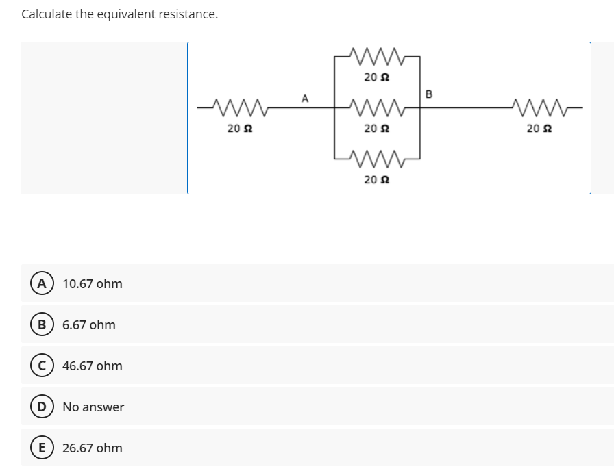 Calculate the equivalent resistance.
(A) 10.67 ohm
B) 6.67 ohm
C) 46.67 ohm
D) No answer
E
26.67 ohm
www
2052
A
www
20 Ω
ww
20 $2
20 2
B
www
20 2