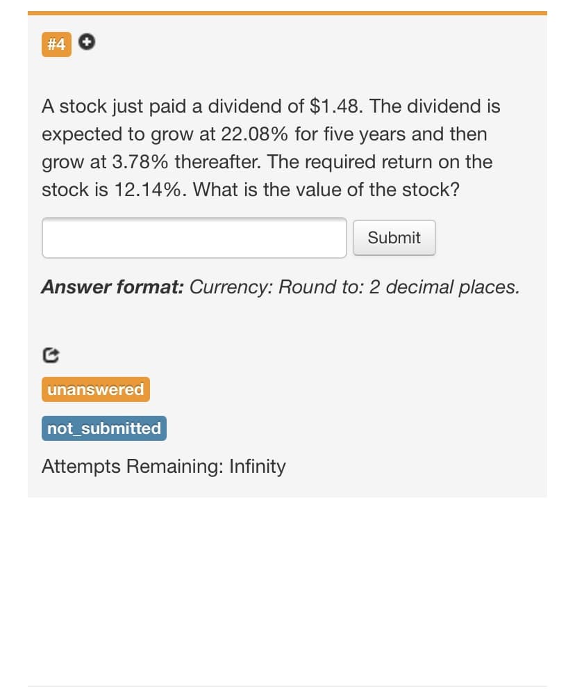 # 4
A stock just paid a dividend of $1.48. The dividend is
expected to grow at 22.08% for five years and then
grow at 3.78% thereafter. The required return on the
stock is 12.14%. What is the value of the stock?
Submit
Answer format: Currency: Round to: 2 decimal places.
unanswered
not_submitted
Attempts Remaining: Infinity
