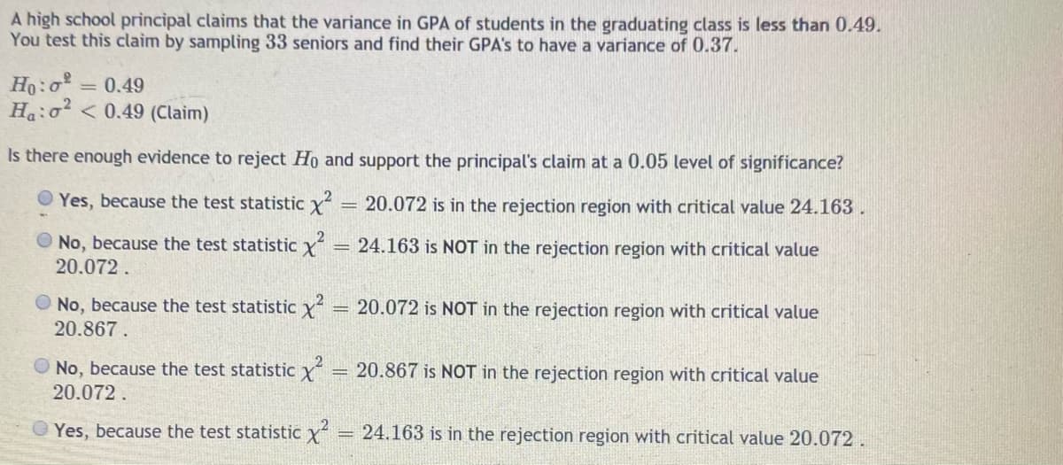 A high school principal claims that the variance in GPA of students in the graduating class is less than 0.49.
You test this claim by sampling 33 seniors and find their GPA's to have a variance of 0.37.
Ho:o = 0.49
Ha:o < 0.49 (Claim)
Is there enough evidence to reject Ho and support the principal's claim at a 0.05 level of significance?
Yes, because the test statistic x
20.072 is in the rejection region with critical value 24.163.
O No, because the test statistic y
20.072.
24.163 is NOT in the rejection region with critical value
%3D
O No, because the test statistic y
20.072 is NOT in the rejection region with critical value
20.867.
O No, because the test statistic Y
20.072.
= 20.867 is NOT in the rejection region with critical value
Yes, because the test statistic y = 24.163 is in the rejection region with critical value 20.072.
%3D
