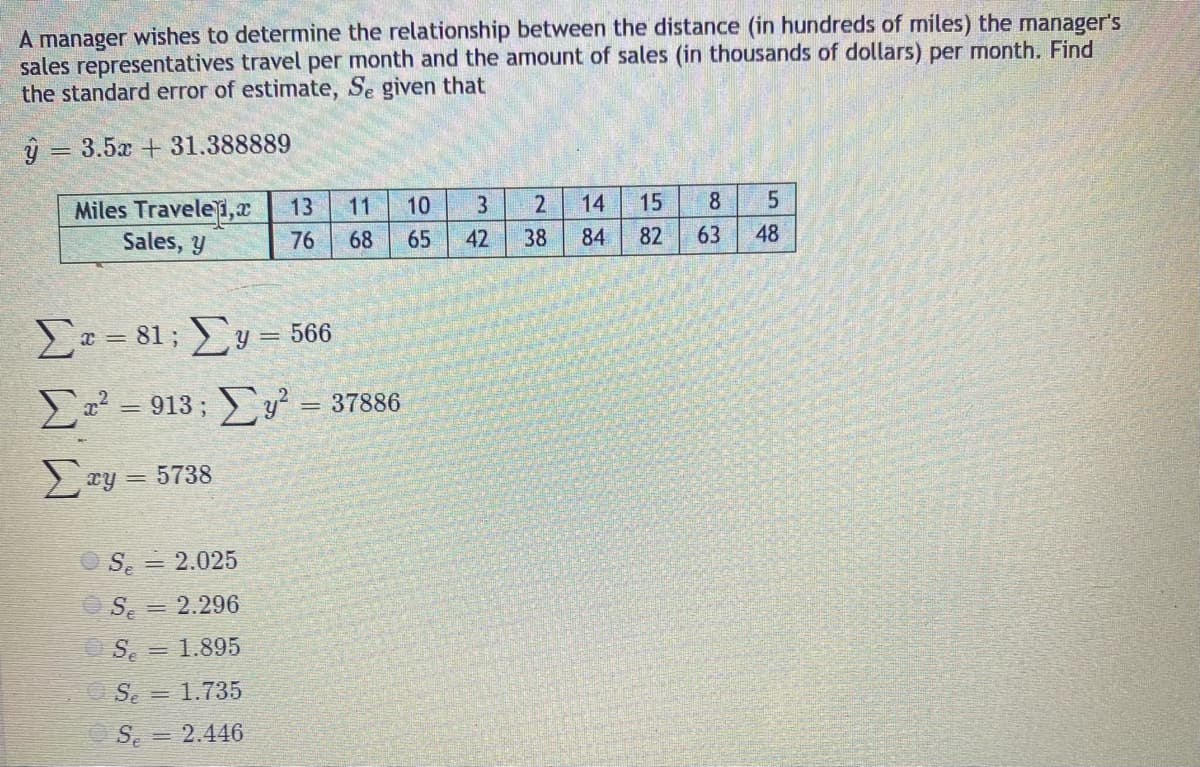 A manager wishes to determine the relationship between the distance (in hundreds of miles) the manager's
sales representatives travel per month and the amount of sales (in thousands of dollars) per month. Find
the standard error of estimate, Se given that
ý = 3.5x + 31.388889
%3D
15
8
Miles Travele1,r
Sales, y
13
11
10
3
14
76
68
65
42
38
84
82
63
48
E= 81; y = 566
a² = 913; y² = 37886
2 xy = 5738
OS, = 2.025
S = 2.296
OS. = 1.895
Se = 1.735
S. = 2.446
