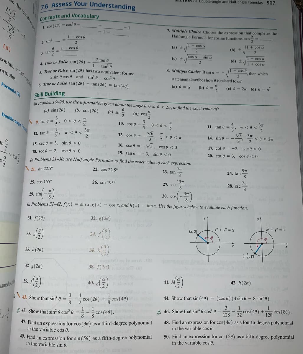 ION 7.6 Double-angle and Half-angle Formulas 507
7.6 Assess Your Understanding
2V5
Concepts and Vocabulary
7. Multiple Choice Choose the expression that completes the
Half-angle Formula for cosine functions: cos
1. cos (20) = cos 0
1-cos 0
cos a
1+ cos a
2. sin
(a) t
(b) +
2
(d)
1 cos 0
cos a
sin a
1- cos a
3. tan5
(c) +
(d) +
V1 + cos a
contain + and-
2 tan 0
4. True or False tan (20) =
1
tan e
cos 0
then which
8. Multiple Choice If sin a = ±.
s True or False sin (20) has two equivalent forms:
2 sin e cos 0 and sin? 0 - cos? A
( True or False tan (20) + tan (20) = tan(40)
ormulas
statement describes how e is related to a?
(a) 0 = a
(b) 0 =
(c) 0 = 2a (d) 0 = a?
Formula (9)
Skill Building
Problems 9-20, use the information given about the angle 0, 0se < 27, to find the exact value of:
(a) sin (20)
(b) cos (20)
(c) sin
(d) cos
Double-angle Form
3
3
10. cos 0 =
5'
4
11. tan 0 =
TT
0 < 0 <
5'
>0 > 0
< 0 <T
3' T <0 <
V3 37
3' 2
9. sin 0 =
2
37
12. tan 0 =
2'
1
T <0 <
13. cos e = -
e < 27
14. sin 0 =
3' 2
in
16. csc e =
- V5, cos e < 0
17. cot 0 = -2, sec 0 < 0
15. sec 0 = 3, sin 0 > 0
19. tan 0 = -3, sin e < 0
20. cot 0 = 3, cos 0 < 0
18. sec 0 = 2, csc 0 < 0
tan
In Problems 21-30, use Half-angle Formulas to find the exact value of each expression.
\21. sin 22.5°
22. cos 22.5°
23. tan
8
24. tan
8
157
27. sec
8
7
28. csc
8
26. sin 195°
25. cos 165°
37
30. cos
29. sin
In Problems 31-42, f(x) = sin x, g(x) = cos x, and h(x) = tan x. Use the figures below to evaluate each function.
y
31. f(20)
32. g(20)
x2 + y2 = 5
x2 + y2 = 1
(х, 2)
3A.
33. gl
35. h(20)
36.
nogab0 ne lo a o
38. f(2u) a T ()
37. g(2a)
42. h(2a)
41. h
39.
40.
A slumol
tained as i
44. Show that sin (40) = (cos 0) (4 sin 0 – 8 sin° 0).
3
43. Show that sin“ 0 =
8
1
cos (20) + cos (46).
1
cos (80).
3
A 46. Show that sin" 0 cos“ e =
128
1
cos (40) + 128°
1
1
32
A 45. Show that sin? 0 cos² 0
cos (40).
48. Find an expression for cos ( 40) as a fourth-degree polynomial
in the variable cos 0.
8
4%. Find an expression for cos ( 30) as a third-degree polynomial
in the variable cos 0.
49. Find an expression for sin ( 50) as a fifth-degree polynomial
in the variable sin 0.
50. Find an expression for cos ( 50) as a fifth-degree polynomial
in the variable cos 0.
the results of
