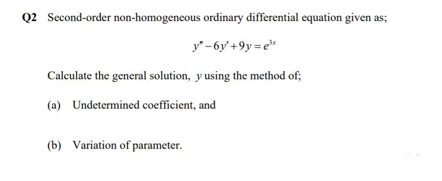 Q2 Second-order non-homogeneous ordinary differential equation given as;
y" – 6y' +9y= e*
Calculate the general solution, y using the method of;
(a) Undetermined coefficient, and
(b) Variation of parameter.
