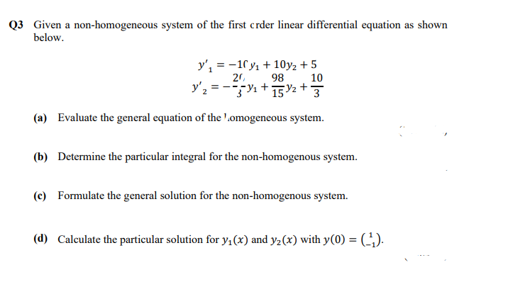 Q3 Given a non-homogeneous system of the first crder linear differential equation as shown
below.
y', = -10 y, + 10y, + 5
20,
98
y'2 = ---Y1+2+
10
3
(a) Evaluate the general equation of the '.omogeneous system.
(b) Determine the particular integral for the non-homogenous system.
(c) Formulate the general solution for the non-homogenous system.
(d) Calculate the particular solution for y1(x) and y2(x) with y(0) = ().
