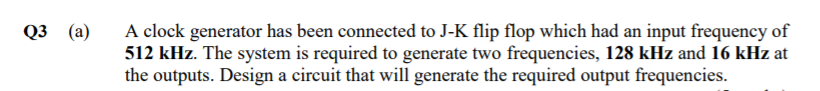 A clock generator has been connected to J-K flip flop which had an input frequency of
512 kHz. The system is required to generate two frequencies, 128 kHz and 16 kHz at
the outputs. Design a circuit that will generate the required output frequencies.
03 (а)
