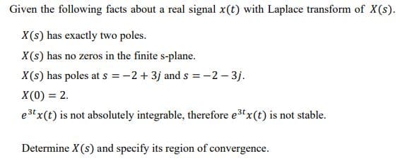 Given the following facts about a real signal x(t) with Laplace transform of X(s).
X(s) has exactly two poles.
X(s) has no zeros in the finite s-plane.
X(s) has poles at s =-2+ 3j and s = -2 – 3j.
X (0) = 2.
e3t x(t) is not absolutely integrable, therefore e3x(t) is not stable.
Determine X(s) and specify its region of convergence.

