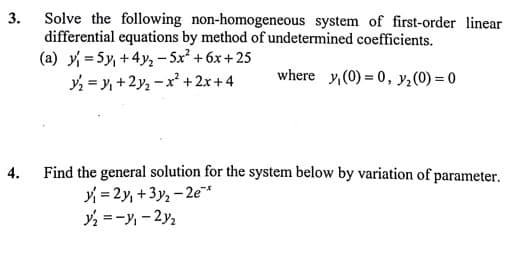 Solve the following non-homogeneous system of first-order linear
differential equations by method of undetermined coefficients.
(a) y = 5y, +4y; – 5x² + 6x + 25
= y, +2y, -x +2x+4
3.
where y,(0) = 0, y;(0) = 0
Find the general solution for the system below by variation of parameter.
y = 2y, +3y, - 2e*
=-y, - 2y2
4.
