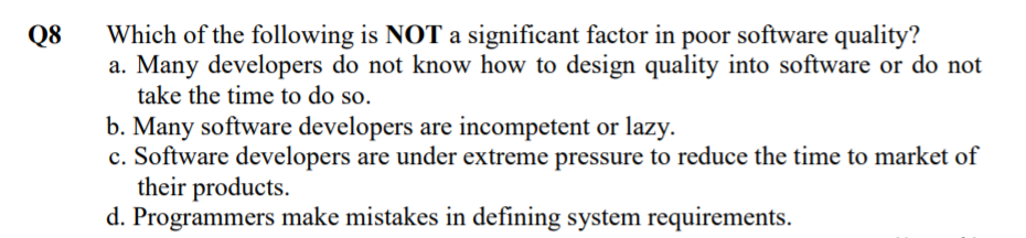 Which of the following is NOT a significant factor in poor software quality?
a. Many developers do not know how to design quality into software or do not
take the time to do so.
Q8
b. Many software developers are incompetent or lazy.
c. Software developers are under extreme pressure to reduce the time to market of
their products.
d. Programmers make mistakes in defining system requirements.
