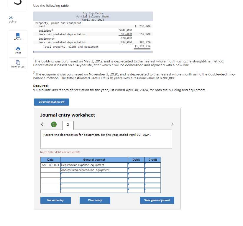 25
points
eBook
Print
References
Use the following table:
Property, plant and equipment:
Land
Building¹
Less: Accumulated depreciation
Equipment²
Less: Accumulated depreciation
Total property, plant and equipment
Big Sky Farms
Partial Balance Sheet
April 30, 2023
View transaction list
The building was purchased on May 3, 2012, and is depreciated to the nearest whole month using the straight-line method.
Depreciation is based on a 14-year life, after which it will be demolished and replaced with a new one.
Journal entry worksheet
<
2The equipment was purchased on November 3, 2020, and is depreciated to the nearest whole month using the double-declining-
balance method. The total estimated useful life is 10 years with a residual value of $200,000.
2
Required:
1. Calculate and record depreciation for the year just ended April 30, 2024, for both the building and equipment.
$742,000
583,000
670,000
284,080
Note: Enter debits before credits.
Record entry
$ 730,000
Date
General Journal
Apr. 30, 2024 Depreciation expense, equipment
Accumulated depreciation, equipment
159,000
385,920
$1,274,920
Record the depreciation for equipment, for the year ended April 30, 2024.
Clear entry
Debit
Credit
View general journal